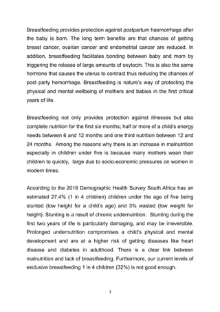 Breastfeeding provides protection against postpartum haemorrhage after
the baby is born. The long term benefits are that chances of getting
breast cancer, ovarian cancer and endometrial cancer are reduced. In
addition, breastfeeding facilitates bonding between baby and mom by
triggering the release of large amounts of oxytocin. This is also the same
hormone that causes the uterus to contract thus reducing the chances of
post party hemorrhage. Breastfeeding is nature’s way of protecting the
physical and mental wellbeing of mothers and babies in the first critical
years of life.
Breastfeeding not only provides protection against illnesses but also
complete nutrition for the first six months; half or more of a child’s energy
needs between 6 and 12 months and one third nutrition between 12 and
24 months. Among the reasons why there is an increase in malnutrition
especially in children under five is because many mothers wean their
children to quickly, large due to socio-economic pressures on women in
modern times.
According to the 2016 Demographic Health Survey South Africa has an
estimated 27.4% (1 in 4 children) children under the age of five being
stunted (low height for a child’s age) and 3% wasted (low weight for
height). Stunting is a result of chronic undernutrition. Stunting during the
first two years of life is particularly damaging, and may be irreversible.
Prolonged undernutrition compromises a child’s physical and mental
development and are at a higher risk of getting diseases like heart
disease and diabetes in adulthood. There is a clear link between
malnutrition and lack of breastfeeding. Furthermore, our current levels of
exclusive breastfeeding 1 in 4 children (32%) is not good enough.
	3
 