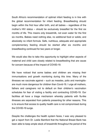 South Africa’s recommendation of optimal infant feeding is in line with
the global recommendation for infant feeding. Breastfeeding should
begin within the first hour after birth, and all babies – regardless of the
mother’s HIV status – should be exclusively breastfed for the first six
months of life. This means only breastmilk, not even water for the first
six months. Babies need nothing else, no additional food or solids; and
absolutely no infant formula. Safe, nutritious, adequate and appropriate
complementary feeding should be started after six months and
breastfeeding continued for two years or longer.
We would also like to take this opportunity to highlight other aspects of
maternal and child care closely related to breastfeeding that are cause
for concern because of the impact of COVID-19.
We have noticed that some babies and children are missing their
immunisations and growth monitoring during this time. Many of the
illnesses we vaccinate against – such as measles, polio and meningitis-
are much more dangerous for children than Covid-19. I urge all mothers,
fathers and caregivers not to default on their children’s vaccination
schedules for fear of visiting a facility and contracting COVID-19. Our
facilities all have a triage mechanism whereby patients with flu-like
illnesses are separated from patients presenting for other reasons. This
is to ensure that access to quality health care is not compromised during
the COVID-19 surge.
Despite the challenges the health system faces, I was very pleased to
get a report from Dr. Leslie Bamford that the National Breast Bank has
been able to keep ample stock of breastmilk throughout the period of the
	4
 