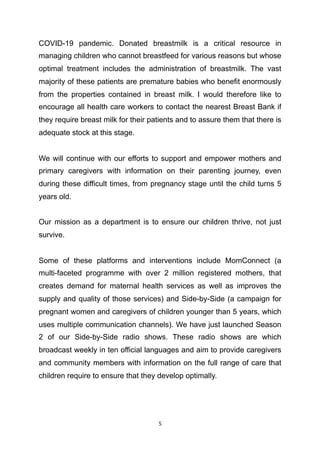 COVID-19 pandemic. Donated breastmilk is a critical resource in
managing children who cannot breastfeed for various reasons but whose
optimal treatment includes the administration of breastmilk. The vast
majority of these patients are premature babies who benefit enormously
from the properties contained in breast milk. I would therefore like to
encourage all health care workers to contact the nearest Breast Bank if
they require breast milk for their patients and to assure them that there is
adequate stock at this stage.
We will continue with our efforts to support and empower mothers and
primary caregivers with information on their parenting journey, even
during these difficult times, from pregnancy stage until the child turns 5
years old.
Our mission as a department is to ensure our children thrive, not just
survive.
Some of these platforms and interventions include MomConnect (a
multi-faceted programme with over 2 million registered mothers, that
creates demand for maternal health services as well as improves the
supply and quality of those services) and Side-by-Side (a campaign for
pregnant women and caregivers of children younger than 5 years, which
uses multiple communication channels). We have just launched Season
2 of our Side-by-Side radio shows. These radio shows are which
broadcast weekly in ten official languages and aim to provide caregivers
and community members with information on the full range of care that
children require to ensure that they develop optimally.
	5
 