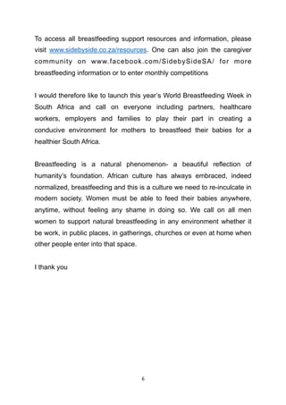 To access all breastfeeding support resources and information, please
visit www.sidebyside.co.za/resources. One can also join the caregiver
community on www.facebook.com/SidebySideSA/ for more
breastfeeding information or to enter monthly competitions
I would therefore like to launch this year’s World Breastfeeding Week in
South Africa and call on everyone including partners, healthcare
workers, employers and families to play their part in creating a
conducive environment for mothers to breastfeed their babies for a
healthier South Africa.
Breastfeeding is a natural phenomenon- a beautiful reflection of
humanity’s foundation. African culture has always embraced, indeed
normalized, breastfeeding and this is a culture we need to re-inculcate in
modern society. Women must be able to feed their babies anywhere,
anytime, without feeling any shame in doing so. We call on all men
women to support natural breastfeeding in any environment whether it
be work, in public places, in gatherings, churches or even at home when
other people enter into that space.
I thank you
	6
 