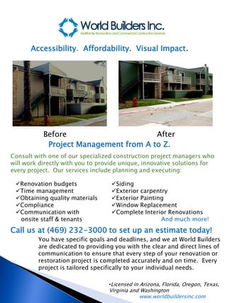 Accessibility. Affordability. Visual Impact.




           Before                      After
            Project Management from A to Z.
Consult with one of our specialized construction project managers who
will work directly with you to provide unique, innovative solutions for
every project. Our services include planning and executing:

 Renovation budgets               Siding
 Time management                  Exterior carpentry
 Obtaining quality materials      Exterior Painting
 Compliance                       Window Replacement
 Communication with               Complete Interior Renovations
  onsite staff & tenants                            And much more!
Call us at (469) 232-3000 to set up an estimate today!
         You have specific goals and deadlines, and we at World Builders
         are dedicated to providing you with the clear and direct lines of
         communication to ensure that every step of your renovation or
         restoration project is completed accurately and on time. Every
         project is tailored specifically to your individual needs.

                                  •Licensed in Arizona, Florida, Oregon, Texas,
                                  Virginia and Washington
                                              www.worldbuildersinc.com
 