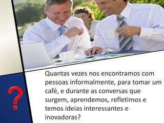 Quantas vezes nos encontramos com
pessoas informalmente, para tomar um
café, e durante as conversas que
surgem, aprendemos, refletimos e
temos ideias interessantes e
inovadoras?
 