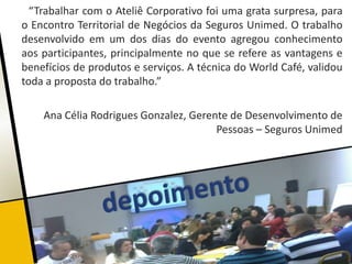 “Trabalhar com o Ateliê Corporativo foi uma grata surpresa, para
o Encontro Territorial de Negócios da Seguros Unimed. O trabalho
desenvolvido em um dos dias do evento agregou conhecimento
aos participantes, principalmente no que se refere as vantagens e
benefícios de produtos e serviços. A técnica do World Café, validou
toda a proposta do trabalho.”

    Ana Célia Rodrigues Gonzalez, Gerente de Desenvolvimento de
                                       Pessoas – Seguros Unimed
 