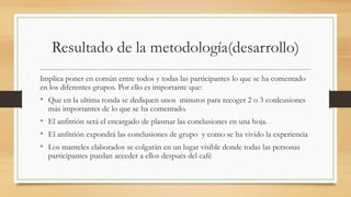 Resultado de la metodología(desarrollo)
Implica poner en común entre todos y todas las participantes lo que se ha comentado
en los diferentes grupos. Por ello es importante que:
• Que en la ultima ronda se dediquen unos minutos para recoger 2 o 3 conlcusiones
más importantes de lo que se ha comentado.
• El anfitrión será el encargado de plasmar las conclusiones en una hoja.
• El anfitrión expondrá las conclusiones de grupo y como se ha vivido la experiencia
• Los manteles elaborados se colgarán en un lugar visible donde todas las personas
participantes puedan acceder a ellos después del café
 