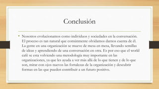 Conclusión
• Nosotros evolucionamos como individuos y sociedades en la conversación.
El proceso es tan natural que comúnmente olvidamos darnos cuenta de él.
La gente en una organización se mueve de mesa en mesa, llevando semillas
de ideas y aprendiendo de una conversación en otra. Es por eso que el world
café se esta volviendo una metodología muy importante en las
organizaciones, ya que les ayuda a ver más allá de lo que tienen y de lo que
son, mirar con ojos nuevos las fortalezas de la organización y descubrir
formas en las que pueden contribuir a un futuro positivo.
 