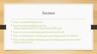 fuentes
• http://www.theworldcafe.com/
• http://www.theworldcafe.com/wp-
content/uploads/2015/07/SpanishwhatisTWC.pdf
• http://www.conversacionesparatodos.com/world-cafe
• http://es.slideshare.net/innobasque/metodologa-world-caf-1289300
• http://innovationforsocialchange.org/metodologias-para-la-innovacion-
social-el-world-cafe/
 