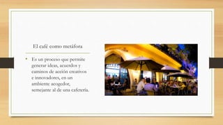 El café como metáfora
• Es un proceso que permite
generar ideas, acuerdos y
caminos de acción creativos
e innovadores, en un
ambiente acogedor,
semejante al de una cafetería.
 