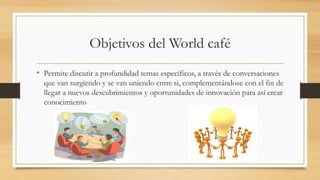 Objetivos del World café
• Permite discutir a profundidad temas específicos, a través de conversaciones
que van surgiendo y se van uniendo entre si, complementándose con el fin de
llegar a nuevos descubrimientos y oportunidades de innovación para así crear
conocimiento
 