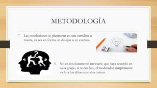 METODOLOGÍA
7. Las conclusiones se plasmaran en una cartulina o
manta, ya sea en forma de dibujos o en escritos.
8. No es absolutamente necesario que haya acuerdo en
cada grupo, si no los hay, el moderador simplemente
incluye las diferentes alternativas.
 