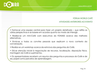 Forma-se uma equipe central para fazer um projeto detalhado – que reflita as várias perspectivas e se baseie em acordos quanto ao modo de interagir. Realiza-se um mini-Café com executivos do FONAES acerca das melhores alternativas. Envia-se a todos os convites pessoais que explicam o novo contexto da conversação. Realiza-se um workshop acerca da estrutura das perguntas do Café. Dá-se atenção inicial à negociação de recursos, localização, disposição física, montagem do Café e suprimentos. Os apresentadores recebem um resumo das perguntas e processos do Café e de seu papel como parceiros de aprendizagem. Pag. 74 FÓRUM WORLD CAFÉ ATIVIDADES ANTERIORES AO EVENTO 