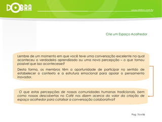 Lembre de um momento em que você teve uma conversação excelente na qual aconteceu o verdadeiro aprendizado ou uma nova percepção –  o que tornou possivel que isso acontecesse?   Desta forma, os membros têm a oportunidade de participar no sentido de estabelecer o contexto e a estrutura emocional para apoiar o pensamento inovador. O que estas percepções de nossas comunidades humanas tradicionais, bem como nossas descobertas no Café nos dizem acerca do valor da criação de espaço acolhedor para catalisar a conversação colaborativa? Pag. 76 e 86 Crie um Espaço Acolhedor 
