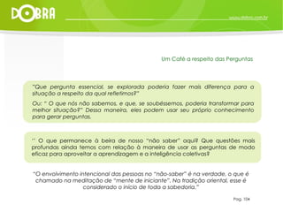 “ O envolvimento intencional das pessoas no “não-saber” é na verdade, o que é chamado na meditação de “mente de iniciante”. Na tradição oriental, esse é considerado o início de toda a sabedoria.” Pag. 104 Um Café a respeito das Perguntas ” Que pergunta essencial, se explorada poderia fazer mais diferença para a situação a respeito da qual refletimos?”  Ou: “ O que nós não sabemos, e que, se soubéssemos, poderia transformar para melhor situação?” Dessa maneira, eles podem usar seu próprio conhecimento para gerar perguntas. ‘’  O que permanece à beira de nosso “não saber” aqui? Que questões mais profundas ainda temos com relação à maneira de usar as perguntas de modo eficaz para aproveitar a aprendizagem e a inteligência coletivas? 