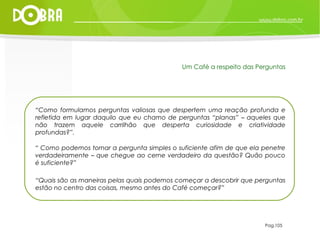 “ Como formulamos perguntas valiosas que despertem uma reação profunda e refletida em lugar daquilo que eu chamo de perguntas “planas” – aqueles que não trazem aquele carrilhão que desperta curiosidade e criatividade profundas?”. “  Como podemos tornar a pergunta simples o suficiente afim de que ela penetre verdadeiramente – que chegue ao cerne verdadeiro da questão? Quão pouco é suficiente?” “ Quais são as maneiras pelas quais podemos começar a descobrir que perguntas estão no centro das coisas, mesmo antes do Café começar?” Pag.105 Um Café a respeito das Perguntas 