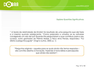 “ Perguntas originais – aquelas para as quais ainda não temos respostas – são convites abertos à inovação, trazendo à tona idéias e percepções que ainda não existem”. Pag. 107 e 108 Explore Questões Significativas “  A teoria da relatividade de  Einstein  foi resultado de uma pergunta que ele fazia a si mesmo quando adolescente: “Como pareceria o universo se eu estivesse cavalgando um raio de luz? Quando lhe perguntaram o que contribuiu para o seu sucesso, outro ganhador do Prêmio Nobel, o físico Arno Penzia, respondeu: “Fui direto a pergunta jugular” (Vogt e outros, 2003, p. 1) 