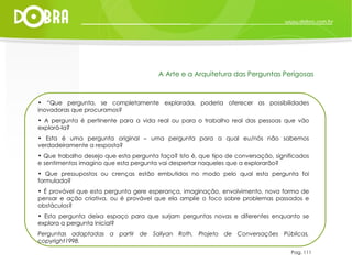 Pag. 111 A Arte e a Arquitetura das Perguntas Perigosas “ Que pergunta, se completamente explorada, poderia oferecer as possibilidades inovadoras que procuramos? A pergunta é pertinente para a vida real ou para o trabalho real das pessoas que vão explorá-la? Esta é uma pergunta original – uma pergunta para a qual eu/nós não sabemos verdadeiramente a resposta? Que trabalho desejo que esta pergunta faça? Isto é, que tipo de conversação, significados e sentimentos imagino que esta pergunta vai despertar naqueles que a explorarão? Que pressupostos ou crenças estão embutidos no modo pelo qual esta pergunta foi formulada? É provável que esta pergunta gere esperança, imaginação, envolvimento, nova forma de pensar e ação criativa, ou é provável que ela amplie o foco sobre problemas passados e obstáculos? Esta pergunta deixa espaço para que surjam perguntas novas e diferentes enquanto se explora a pergunta inicial? Perguntas adaptadas a partir de Sallyan Roth, Projeto de Conversações Públicas, copyright1998. 