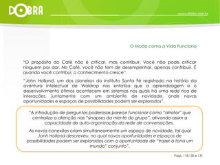 “ O propósito do Café não é criticar, mas contribuir. Você não pode criticar ninguem por dar. No Café, você não tem de desempenhar, apenas contribuir. E quando você contribui, o conhecimento cresce”. “ John Holland, um dos pioneiros do Instituto Santa Fé registrado na história da aventura intelectual de Waldrop nos enfatiza que a aprendizagem e o desenvolvimento ótimos acontecem em sistemas nos quais há uma rede rica de interações, juntamente com um ambiente de novidade, onde novas oportunidades e espaços de possibilidades podem ser explorados”. Pags. 118,130 e 131 O Modo como a Vida Funciona “ A introdução de perguntas poderosas parece funcionar como “atrator” que centraliza a atenção nas “sinapses da mente do grupo”, ativando assim a capacidade de auto-organização da rede de conversações.  As novas conexões criam simultaneamente um espaço de novidade, tal qual Jonh Holland descreveu, no qual novas oportunidades e espaços de possibilidades podem ser explorados com a oportunidade de “trazer à tona um mundo” conjunto”. 