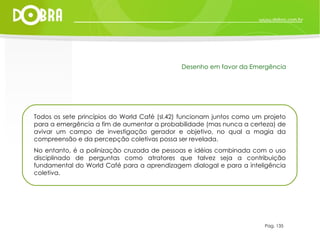 Todos os sete princípios do World Café (sl.42) funcionam juntos como um projeto para a emergência a fim de aumentar a probabilidade (mas nunca a certeza) de avivar um campo de investigação gerador e objetivo, no qual a magia da compreensão e da percepção coletivas possa ser revelada.  No entanto, é a polinização cruzada de pessoas e idéias combinada com o uso disciplinado de perguntas como atratores que talvez seja a contribuição fundamental do World Café para a aprendizagem dialogal e para a inteligência coletiva. Pag. 135 Desenho em favor da Emergência 