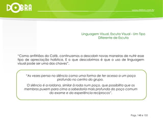 “ Como anfitriãos do Café, continuamos a descobrir novas maneiras de nutrir esse tipo de apreciação holística. E o que descobrimos é que o uso de linguagem visual pode ser uma das chaves”.  “ As vezes penso no silêncio como uma forma de ter acesso a um poço profundo no centro do grupo.  O silêncio é a roldana, similar à roda num poço, que possibilita que os membros puxem para cima a sabedoria mais profunda do poço comum do exame e da experiência recíprocos”. Pags. 148 e 153 Linguagem Visual, Escuta Visual - Um Tipo Diferente de Escuta 
