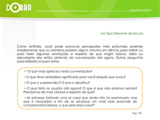 Como anfitrião, você pode provocar percepções mais profundas pedindo simplesmente que os membros passem alguns minutos em silêncio para refletir ou para fazer algumas anotações a respeito de que  insight  básico, idéia ou descoberta eles estão obtendo da conversação até agora. Outras perguntas para reflexão incluem estas: “ O que mais apreciou nesta conversação? O que teve verdadeiro significado para você daquilo que ouviu? O que o surpreendeu? O que o desafiou? O que falta no quadro até agora? O que é que não estamos vendo? Precisamos de mais clareza a respeito de quê? Se estivesse faltando uma só coisa que ainda não foi examinada, mas que é necessária a fim de se alcançar um nível mais profundo de compreensão/clareza, o que seria essa coisa?” Pag. 153 Um Tipo Diferente de Escuta 