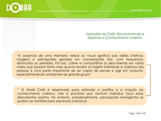 Pags. 163 e 165 Variações do Café: Documentando e Expondo o Conhecimento Coletivo “ A ausencia de uma memória verbal ou visual significa que idéias criativas, imagens e percepções geradas em conversações são, com frequencia, distorcidas ou perdidas. Por isso, colher e compartilhar as descobertas em vários meios que possam tanto criar quanto revelar os insights individuais e coletivos das pessoas é uma parte importante de ser capaz de pensar e agir em conjunto, especialmente em ambientes de grande grupo”. ”  O World Café é desenhado para estimular a partilha e a criação do conhecimento coletivo; não é provável que nenhum indivíduo faça estas descobertas sozinho. No entanto, paradoxalmente, percepções emergentes só podem ser emitidos pela expressão individual.  