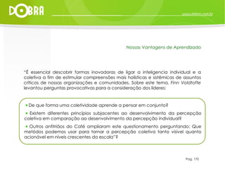 Pag. 170 Nossas Vantagens de Aprendizado “ É essencial descobrir formas inovadoras de ligar a inteligencia individual e a coletiva a fim de estimular compreensões mais holísticas e sistêmicas de assuntos críticos de nossas organizações e comunidades. Sobre este tema,  Finn Voldtofte  levantou perguntas provocativas para a consideração dos líderes:  De que forma uma coletividade aprende a pensar em conjunto?  Existem diferentes princípios subjacentes ao desenvolvimento da percepção coletiva em comparação ao desenvolvimento da percepção indivídual?  Outros anfitriãos do Café ampliaram este questionamento perguntando: Que metódos podemos usar para tornar a percepção coletiva tanto visível quanto acionável em níveis crescentes da escala”? 