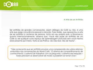 Ser anfitrião de grandes conversações, sejam diálogos do Café ou não, é uma arte que exige consciência pessoal e atenção. Toke Moller, que apresentou a arte de ser anfitrião a centenas de pessoas, tanto em seu próprio país, a Dinamarca, quanto internacionalmente, observa que “Você não pode ser anfitrião de um Café ou de qualquer outro espaço de aprendizagem profunda sem você mesmo estar presente por inteiro. Trata-se da Prática  da vida real, não de Teoria”. Pags. 177 e 178 A Arte de ser Anfitrião “ Toke acrescenta que ser anfitrião envolve uma compreensão dos vários sistemas embutidos nas conversações do World Café. “O sistema de compartilhamento de conhecimento, o sistema de trabalhar com as perguntas, o sistema das relações – todos precisam se desenvolver de modo a poderem se tornar vivos”. 