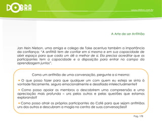 Jan Hein Nielson , uma amiga e colega de Toke acentua também a importãncia da confiança:  “A anfitriã tem de confiar em si mesma e em sua capacidade de abrir espaço para que cada um dê o melhor de si. Ela precisa acreditar que os participantes tem a capacidade e a disposição para entrar no campo da aprendizagem juntos”. Pag. 178 A Arte de ser Anfitrião Como um anfitrião de uma conversação, pergunte a si mesmo: O que posso fazer para que qualquer um com quem eu esteja se sinta à vontade fisicamente, seguro emocionalmente e desafiado intelectualmente?  Como posso apoiar os membros a descobrirem uma compreensão e uma apreciação mais profunda – uns pelos outros e pelas questões que estamos explorando?  Como posso atrair os próprios participantes do Café para que sejam anfitriãos uns dos outros e descubram a magia no centro de suas conversações? 