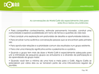 Pag. 180 As conversações do World Café são especialmente úteis para estes fins e nestas circunstâncias: Para compartilhar conhecimentos, estimular pensamento inovador, construir uma comunidade e explorar possibilidades em torno de temas e questões da vida real. Para conduzir uma exploração em profundida de desafios e oportunidades básicos. Para envolver numa autêntica conversação pessoas que se encontram pela primeira vez. Para aprofundar relações e a prioridade comum dos resultados num grupo existente. Para criar uma interação significativa entre o palestrante e o público. Quando o grupo tem mais de doze o World Café é especialmente adequado para unir a intimidade de pequenos grupos ao entusiasmo e a diversão da participação e do aprendizado do grupo maior. Quando você tem o mínimo de uma hora e meia para o Café. Alguns Cafés se estenderam por vários dias ou se tornaram parte de uma infra-estrutura regular de reuniões. 