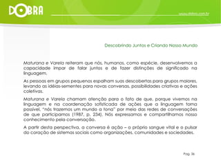Maturana e Varela  reiteram que nós, humanos, como espécie, desenvolvemos a capacidade ímpar de falar juntos e de fazer distinções de significado na linguagem. As pessoas em grupos pequenos espalham suas descobertas para grupos maiores, levando as idéias-sementes para novas conversas, possibilidades criativas e ações coletivas. Maturana e Varela  chamam atenção para o fato de que, porque vivemos na linguagem e na coordenação sofisticada de ações que a linguagem torna possível, “nós trazemos um mundo a tona” por meio das redes de conversações de que participamos (1987, p. 234). Nós expressamos e compartilhamos nosso conhecimento pela conversação.  A partir desta perspectiva, a conversa é ação – o próprio sangue vital e o pulsar do coração de sistemas sociais como organizações, comunidades e sociedades. Pag. 36 Descobrindo Juntos e Criando Nosso Mundo 