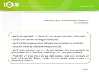 Pag. 181 O World Café não é uma ótima escolha nestas circunstâncias: Você está conduzindo na direção de uma solução ou resposta determinada. Você só quer transmitir informação unidirecional. Você está fazendo planos detalhados de implementação e de atribuições. Você tem menos de uma hora e meia para o Café. Você está trabalhando com uma situação explosiva, altamente polarizada.(Ser anfitrião de um World Café neste cenário exige uma condução muito hábil) Você tem um grupo menor do que doze pessoas. Nesse caso, considere um circulo tradicional de diálogo, conselho ou outro método para promover uma conversação autêntica. 