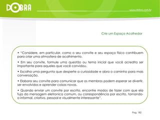 Pag. 182 Crie um Espaço Acolhedor “ Considere, em particular, como o seu convite e seu espaço físico contribuem para criar uma atmosfera de acolhimento. Em seu convite, formule uma questão ou tema inicial que você acredita ser importante para aqueles que você convidou.  Escolha uma pergunta que desperte a curiosidade e abra o caminho para mais conversação.  Elabora seu convite para comunicar que os membros podem esperar se divertir, ser envolvidos e aprender coisas novas.  Quando enviar um convite por escrito, encontre modos de fazer com que ela fuja da mensagem eletronica comum, ou correspondência por escrito, tornando-o informal, criativo, pessoal e visualmente interessante”. 