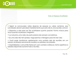 Sejam os convocados várias dezenas de pessoas ou várias centenas, seus convidados devem perceber imediatamente que esta não é uma reunião comum.  Disponha a sala para ser tão acolhedora quanto possível. Ponha música para tocar quando as pessoas chegarem.  Luz natural e uma visão da parte externa são sempre convidativas.  Se uma sala não tem janelas, traga plantas e folhagens para lhe dar vida.  Você pode transformar rapidamente uma sombria sala de reuniões em um espaço acolhedor pendurando quadros ou pôsteres nas paredes.  Hospitalidade e comunhão florescem com comida e refrescos; tenha aperitivos e bebidas disponíveis durante toda a reunião. Pag. 182 Crie um Espaço Acolhedor 