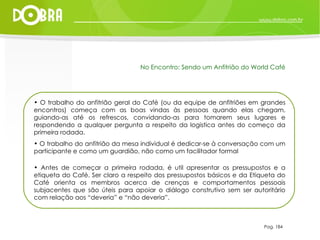 O trabalho do anfitrião geral do Café (ou da equipe de anfitriões em grandes encontros) começa com as boas vindas às pessoas quando elas chegam, guiando-as até os refrescos, convidando-as para tomarem seus lugares e respondendo a qualquer pergunta a respeito da logistica antes do começo da primeira rodada. O trabalho do anfitrião da mesa individual é dedicar-se à conversação com um participante e como um guardião, não como um facilitador formal Antes de começar a primeira rodada, é util apresentar os pressupostos e a etiqueta do Café. Ser claro a respeito dos pressupostos básicos e da Etiqueta do Café orienta os membros acerca de crenças e comportamentos pessoais subjacentes que são úteis para apoiar o diálogo construtivo sem ser autoritário com relação aos “deveria” e “não deveria”. Pag. 184 No Encontro: Sendo um Anfitrião do World Café 