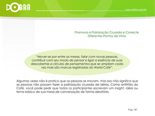 “ Mover-se por entre as mesas, falar com novas pessoas, contribuir com seu modo de pensar e ligar a essência de suas descobertas a círculos de pensamentos que se ampliam cada vez mais são marcas registradas do World Café”. Algumas vezes não é pratico que as pessoas se movam, mas isso não significa que as pessoas não possam fazer a polinização cruzada de idéias. Como anfitrião do Café, você pode pedir que todos os participantes escrevam um  insight , idéia ou tema básico de sua mesa de conversação de forma aleatória. Pag. 187 Promova a Polinização Cruzada e Conecte Diferentes Pontos de Vista 