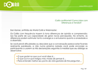 Ken Horner, anfitrião do World Café e Webmaster: Os Cafés com frequência trazem à tona diferenças de opinião e compreensão; isso faz parte de sua capacidade de gerar novas percepções. No entanto, as diferenças podem estimular tanto a energia e o entusiasmo quanto a ansiedade e a dissensão.  Se você prevê dificuldades ou descobre que a conversação parece estar ficando realmente paralisada, e não numa próxima rodada você pode encorajar os participantes a usarem as três declarações seguintes à medida que seu diálogo se desenvolve: Pag. 187 Café conflitante? Como Lidar com Diferenças e Tensão? O que gostei no que ouvi você dizer é… O que ouvi e que instigou meu modo de pensar é… Para entender melhor seu ponto de vista gostaria de lhe perguntar… 