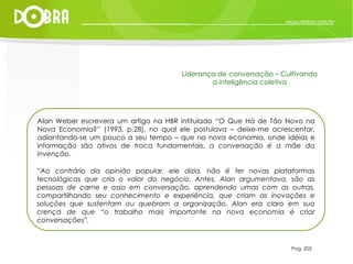 Alan Weber escrevera um artigo na HBR intitulado “O Que Há de Tão Novo na Nova Economia?” (1993, p.28), no qual ele postulava – deixe-me acrescentar, adiantando-se um pouco a seu tempo – que na nova economia, onde idéias e informação são ativos de troca fundamentais,  a conversação é a mãe da invenção. “ Ao contrário da opinião popular, ele dizia, não é ter novas plataformas tecnológicas que cria o valor do negócio. Antes, Alan argumentava, são as pessoas de carne e osso em conversação, aprendendo umas com as outras, compartilhando seu conhecimento e experiência, que criam as inovações e soluções que sustentam ou quebram a organização. Alan era claro em sua crença de que “o trabalho mais importante na nova economia é criar conversações”. Pag. 205 Liderança de conversação – Cultivando a inteligência coletiva 