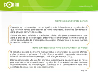 Pag. 211 Promover a compreensão comum significa criar infra-estruturas organizacionais que reservem tempo para escutar de forma verdadeira, a reflexão ponderada e para a busca comum de sentido.  Escutar de forma refletida e a reflexão coletiva disciplinada oferecem a base para a criação de conversações produtivas e compreensão comum acerca de como os resultados da organização são criados efetivamente e de que maneira podem ser melhorados. Promova a Compreensão Comum O trabalho pioneiro de Etienne Wenger sobre comunidades de prática oferece muitos rumos para se tomar a fim de atrair a sabedoria que reside nestas redes informais de conhecimento (Wenger, 1998; Wenger e outros, 2002).  Líderes ponderados vão prestar atenção especial para assegurar que os novos processos de trabalho ou estruturas organizacionais redesenhadas não destruam inadvertidamente as conversações contínuas e o conhecimento que está entrelaçado nestas teias de relações informais. Honre as Redes Sociais e Nutra as Comunidades de Prática 