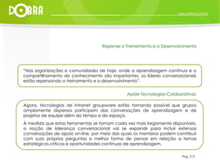 Pag. 212 “ Nas organizações e comunidades de hoje, onde a aprendizagem contínua e o compartilhamento do conhecimento são importantes, os líderes conversacionais estão repensando o treinamento e o desenvolvimento”. Repense o Treinamento e o Desenvolvimento Agora, tecnologias de intranet groupware estão tornando possível que grupos amplamente dispersos participem das conversações de aprendizagem e de projetos de equipe além do tempo e do espaço.  À medida que estas ferramentas se tornam cada vez mais largamente disponíveis, a noção de liderança conversacional vai se expandir para incluir extensas conversações de apoio on-line, por meio das quais os membros podem contribuir com suas próprias perguntas e melhor forma de pensar em relação a temas estratégicos críticos e oportunidades contínuas de aprendizagem. Apóie Tecnologias Colaborativas 