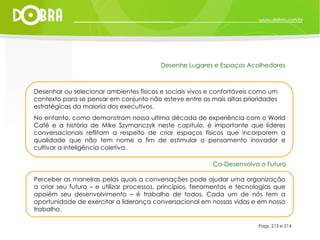 Pags. 213 e 214 Desenhar ou selecionar ambientes físicos e sociais vivos e confortáveis como um contexto para se pensar em conjunto não esteve entre as mais altas prioridades estratégicas da maioria dos executivos.  No entanto, como demonstram nossa ultima década de experiência com o World Café e a história de Mike Szymanczyk neste capitulo, é importante que líderes conversacionais reflitam a respeito de criar espaços físicos que incorporem a qualidade que não tem nome a fim de estimular o pensamento inovador e cultivar a inteligência coletiva. Desenhe Lugares e Espaços Acolhedores Perceber as maneiras pelas quais a conversações pode ajudar uma organização a criar seu futuro – e utilizar processos, princípios, ferramentas e tecnologias que apoiém seu desenvolvimento – é trabalho de todos. Cada um de nós tem a oportunidade de exercitar a liderança conversacional em nossas vidas e em nosso trabalho.  Co-Desenvolva o Futuro 