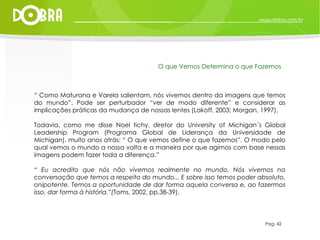 “  Como Maturana e Varela salientam, nós vivemos dentro da imagens que temos do mundo”. Pode ser perturbador “ver de modo diferente” e considerar as implicações práticas da mudança de nossas lentes (Lakoff, 2003; Morgan, 1997).  Todavia, como me disse Noel tichy, diretor do University of Michigan´s Global Leadership Program (Programa Global de Liderança da Universidade de Michigan), muito anos atrás: “ O que vemos define o que fazemos”. O modo pelo qual vemos o mundo a nossa volta e a maneira por que agimos com base nessas imagens podem fazer toda a diferença.” “  Eu acredito que nós não vivemos realmente no mundo. Nós vivemos na conversação que temos a respeito do mundo... E sobre isso temos poder absoluto, onipotente. Temos a oportunidade de dar forma aquela conversa e, ao fazermos isso, dar forma à história.”( Toms, 2002, pp.38-39). Pag. 42 O que Vemos Determina o que Fazemos 