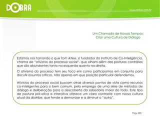 Estamos nos tornando o que  Tom Atlee , o fundador do Instituto de Co-Inteligência, chama de “ativistas do processo social”, que olham além das posturas contrárias que são abundantes tanto na esquerda quanto na direita.  O ativismo do processo tem seu foco em  como  participamos em conjunto para discutir assuntos críticos, não apenas em que posição particular defendemos. Ativistas do processo social buscam atrair diversos pontos de vista como recursos co-inteligentes para o bem comum, pelo emprego de uma série de métodos de diálogo e deliberação para a descoberta da sabedoria maior do todo. Este tipo de postura pró-ativa e interativa oferece um claro contraste com nossa cultura atual da diatribe, que tende a demonizar e a diminuir o “outro”. Pag. 225 Um Chamado de Nossos Tempos: Criar uma Cultura de Diálogo 