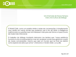 O World Café, como um padrão similar a redes de conversações, é simplesmente uma versão em menor escala que podemos usar a fim de atrair a inteligência coletiva para as questões que nos interessam mais para dar forma a nossos futuros de modo mais intencional. O trabalho do biólogo  Humberto Maturana  nos lembra que “nossa existência humana é uma na qual podemos viver em qualquer mundo que gerarmos a partir de nossas conversações, mesmo que seja um mundo que ao final nos destrói como espécie de seres que somos”  ( Maturana e Verden-Zoller, s.d; p.48). Pags 226 e 227 Um Chamado de Nossos Tempos: Criar uma Cultura de Diálogo 