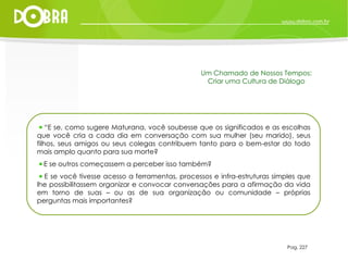 “ E se, como sugere Maturana, você soubesse que os significados e as escolhas que você cria a cada dia em conversação com sua mulher (seu marido), seus filhos, seus amigos ou seus colegas contribuem tanto para o bem-estar do todo mais amplo quanto para sua morte?  E se outros começassem a perceber isso também?  E se você tivesse acesso a ferramentas, processos e infra-estruturas simples que lhe possibilitassem organizar e convocar conversações para a afirmação da vida em torno de suas – ou as de sua organização ou comunidade – próprias perguntas mais importantes? Pag. 227 Um Chamado de Nossos Tempos: Criar uma Cultura de Diálogo 
