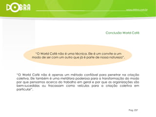 “ O World Café não é uma técnica. Ele é um convite a um modo de ser com um outro que já é parte de nossa natureza”. “ O World Café não é apenas um método confiável para penetrar na criação coletiva. Ele também é uma metáfora poderosa para a transformação do modo por que pensamos acerca do trabalho em geral e por que as organizações são bem-sucedidas ou fracassam como veículos para a criação coletiva em particular”. Pag. 237 Conclusão World Café 
