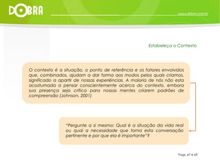 “ Pergunte a si mesmo: Qual é a situação da vida real ou qual a necessidade que torna esta conversação pertinente e por que ela é importante”? Pags. 67 e 69 Estabeleça o Contexto O contexto é a situação, o ponto de referência e os fatores envolvidos que, combinados, ajudam a dar forma aos modos pelos quais criamos, significado a apartir de nossas experiências. A maioria de nós não esta acostumada a pensar conscientemente acerca do contexto, embora sua presença seja crítica para nossas mentes criarem padrões de compreensão (Johnson, 2001) 