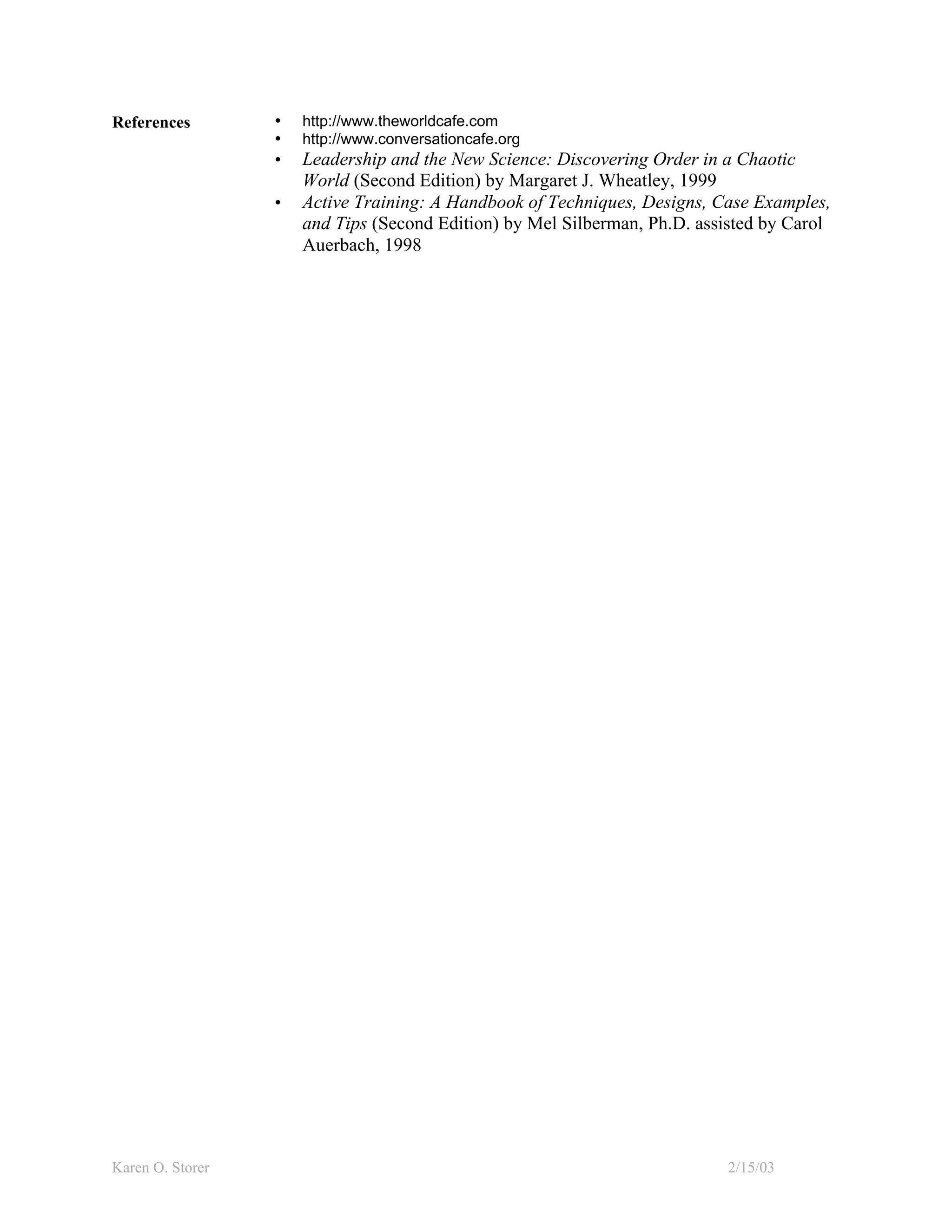 References        •   http://www.theworldcafe.com
                  •   http://www.conversationcafe.org
                  •   Leadership and the New Science: Discovering Order in a Chaotic
                      World (Second Edition) by Margaret J. Wheatley, 1999
                  •   Active Training: A Handbook of Techniques, Designs, Case Examples,
                      and Tips (Second Edition) by Mel Silberman, Ph.D. assisted by Carol
                      Auerbach, 1998




Karen O. Storer                                                            2/15/03
 