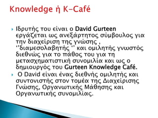  Ιδρυτής του είναι ο David Gurteen
εργάζεται ως ανεξάρτητος σύμβουλος για
την διαχείριση της γνώσης ,
‘’διαμεσολαβητής ‘’ και ομιλητής γνωστός
διεθνώς για το πάθος του για τη
μετασχηματιστική συνομιλία και ως ο
δημιουργός του Gurteen Knowledge Café.
 Ο David είναι ένας διεθνής ομιλητής και
συντονιστής στον τομέα της Διαχείρισης
Γνώσης, Οργανωτικής Μάθησης και
Οργανωτικής συνομιλίας.
 