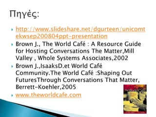  http://www.slideshare.net/dgurteen/unicomt
ekwsep200804ppt-presentation
 Brown J., The World Café : A Resource Guide
for Hosting Conversations The Matter,Mill
Valley , Whole Systems Associates,2002
 Brown J.,IsaaksD.et World Café
Community.The World Café :Shaping Out
FuturesThrough Conversations That Matter,
Berrett-Koehler,2005
 www.theworldcafe.com
 