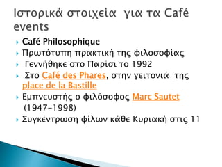  Café Philosophique
 Πρωτότυπη πρακτική της φιλοσοφίας
 Γεννήθηκε στο Παρίσι το 1992
 Στο Café des Phares, στην γειτονιά της
place de la Bastille
 Εμπνευστής ο φιλόσοφος Marc Sautet
(1947-1998)
 Συγκέντρωση φίλων κάθε Κυριακή στις 11
 