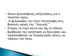  Έκανε φιλοσοφικές συζητήσεις για 2
περίπου ώρες.
 Η φιλοσοφία του ήταν επιστροφή στις
βασικές αρχές της ‘’λογικής’’
 Στόχος το ευρύ κοινό και όχι οι ειδικοί.
 Βοηθούσε την συζήτηση να ξεκινήσει και
προσπαθούσε να παρακινήσει όλους να
πάρουν τον λόγο.
 